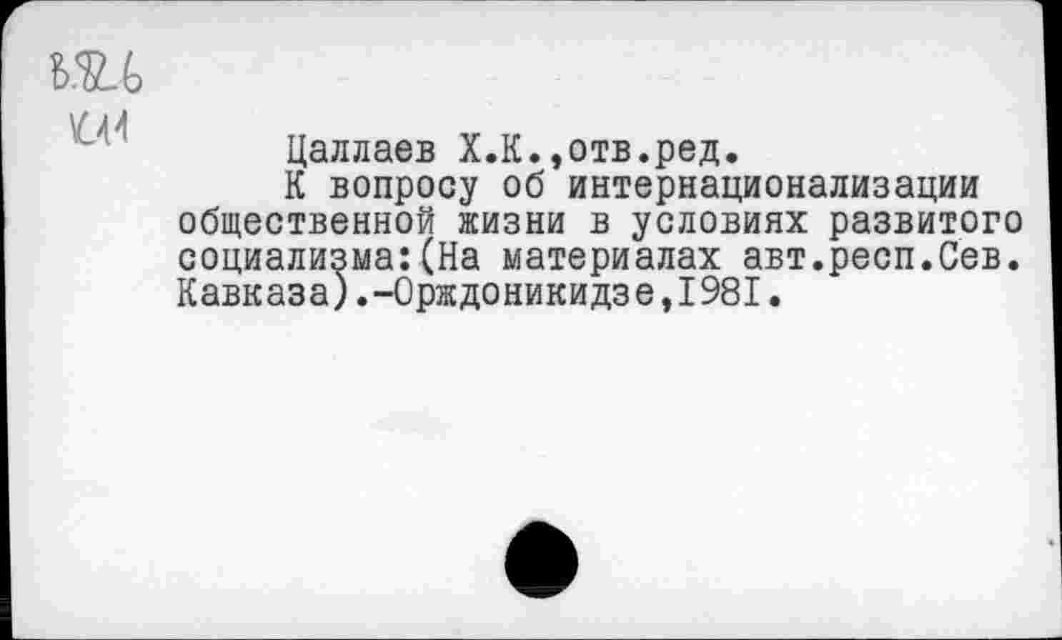 ﻿т
04
Цаллаев Х.К.,отв.ред.
К вопросу об интернационализации общественной жизни в условиях развитого социализма:(На материалах авт.респ.Сев. Кавказа).-Орждоникидзе,1981.